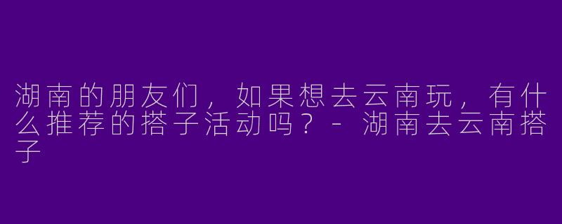 湖南的朋友们,如果想去云南玩,有什么推荐的搭子活动吗?