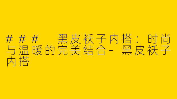 ### 黑皮袄子内搭：时尚与温暖的完美结合-黑皮袄子内搭