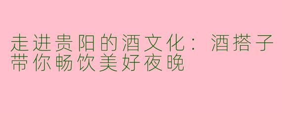 走进贵阳的酒文化:酒搭子带你畅饮美好夜晚