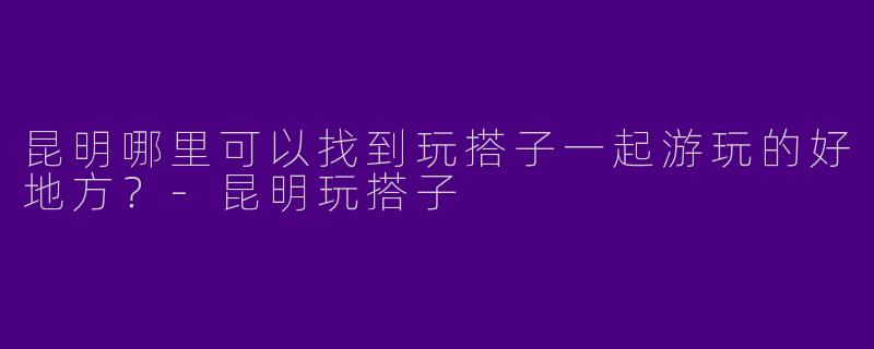 昆明哪里可以找到玩搭子一起游玩的好地方?