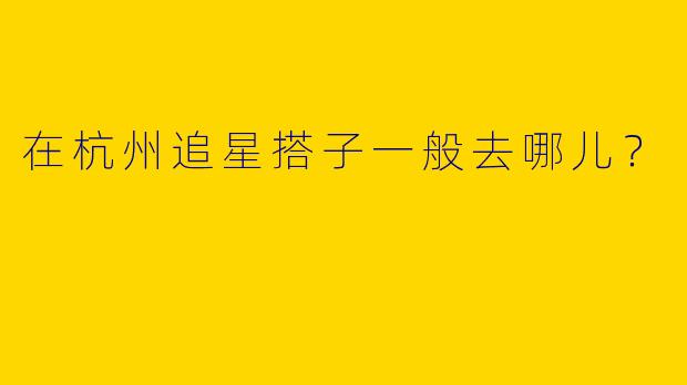 在杭州追星搭子一般去哪儿?