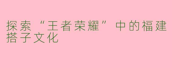探索“王者荣耀”中的福建搭子文化