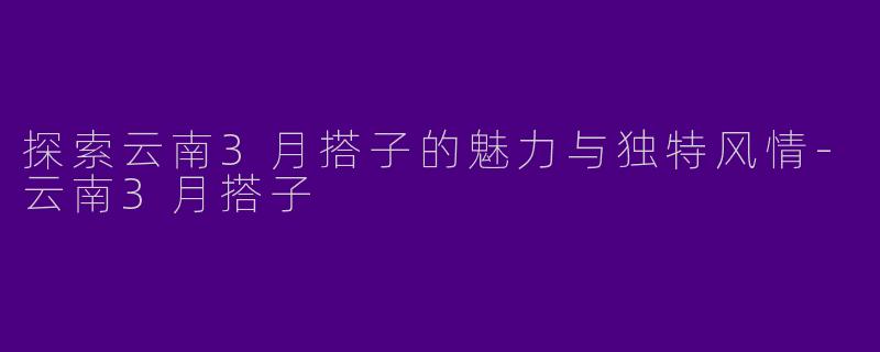 探索云南3月搭子的魅力与独特风情-云南3月搭子