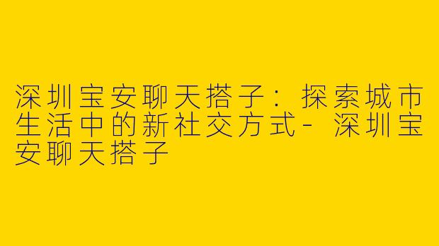 深圳宝安聊天搭子：探索城市生活中的新社交方式-深圳宝安聊天搭子