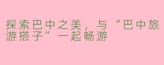 探索巴中之美，与“巴中旅游搭子”一起畅游