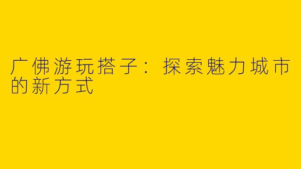 广佛游玩搭子：探索魅力城市的新方式