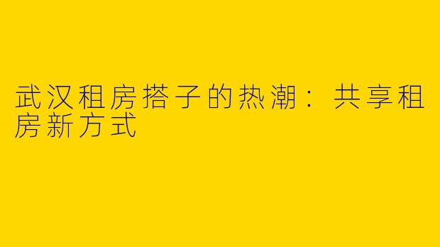 武汉租房搭子的热潮：共享租房新方式