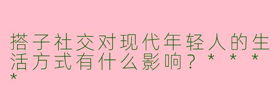 搭子社交对现代年轻人的生活方式有什么影响？****