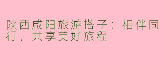 陕西咸阳旅游搭子：相伴同行，共享美好旅程