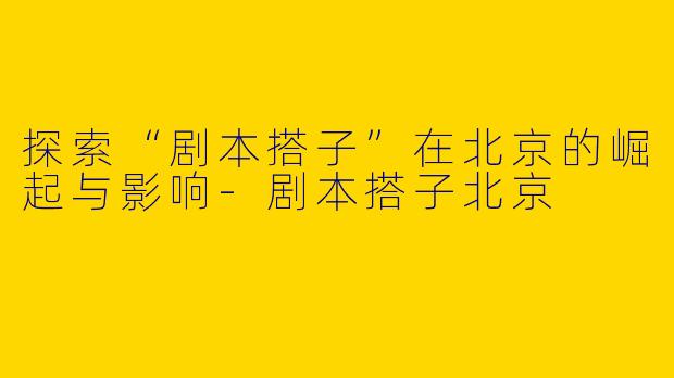 探索“剧本搭子”在北京的崛起与影响