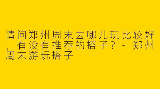 请问郑州周末去哪儿玩比较好，有没有推荐的搭子？-郑州周末游玩搭子