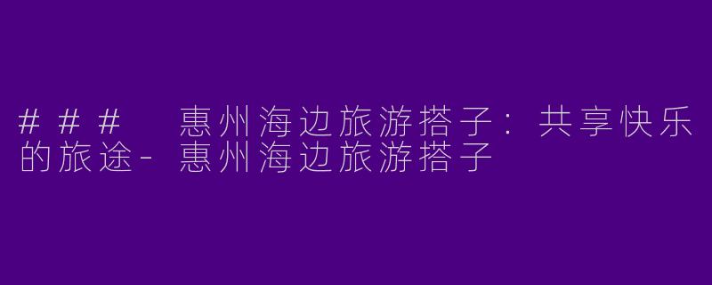 ### 惠州海边旅游搭子：共享快乐的旅途-惠州海边旅游搭子