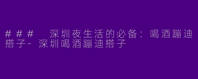 ### 深圳夜生活的必备：喝酒蹦迪搭子-深圳喝酒蹦迪搭子