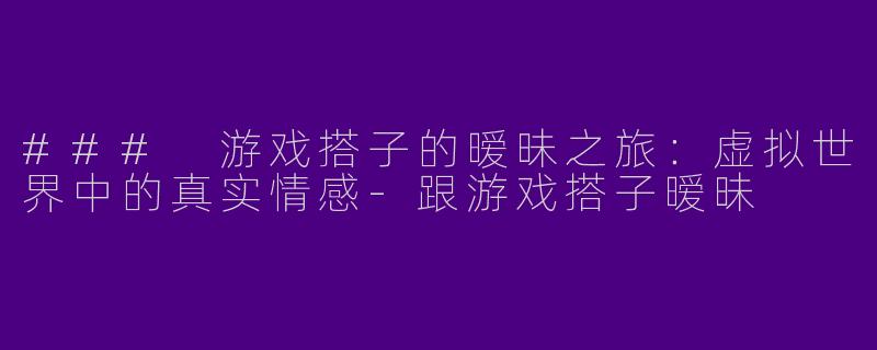 ### 游戏搭子的暧昧之旅：虚拟世界中的真实情感-跟游戏搭子暧昧