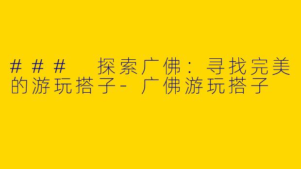 ### 探索广佛：寻找完美的游玩搭子-广佛游玩搭子