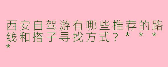 西安自驾游有哪些推荐的路线和搭子寻找方式?****