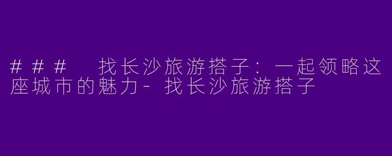 ### 找长沙旅游搭子：一起领略这座城市的魅力-找长沙旅游搭子