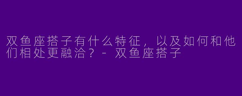双鱼座搭子有什么特征,以及如何和他们相处更融洽?
