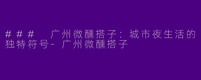 ### 广州微醺搭子：城市夜生活的独特符号-广州微醺搭子