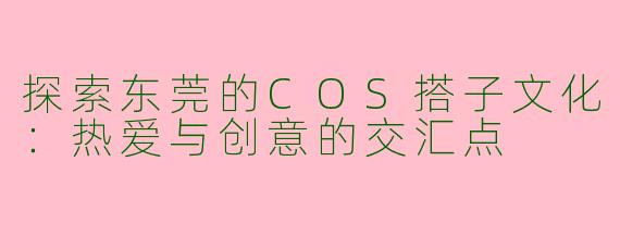 探索东莞的COS搭子文化：热爱与创意的交汇点