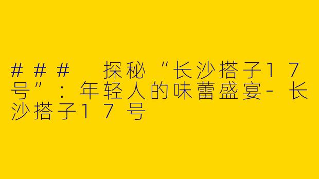 ### 探秘“长沙搭子17号”:年轻人的味蕾盛宴