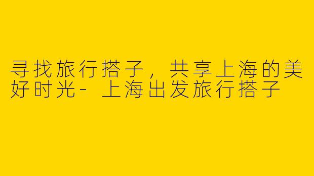 寻找旅行搭子，共享上海的美好时光-上海出发旅行搭子