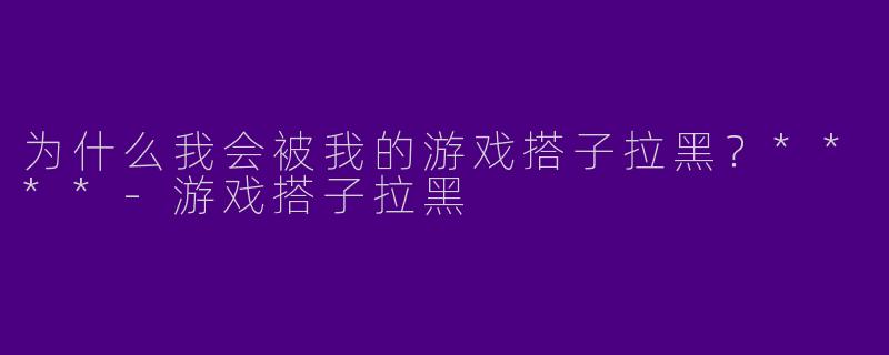 为什么我会被我的游戏搭子拉黑？****
