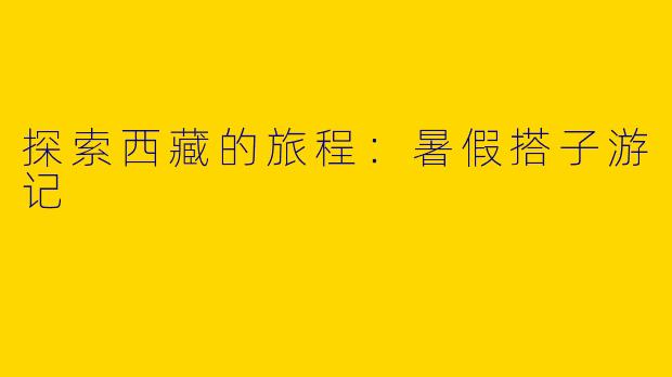 探索西藏的旅程:暑假搭子游记