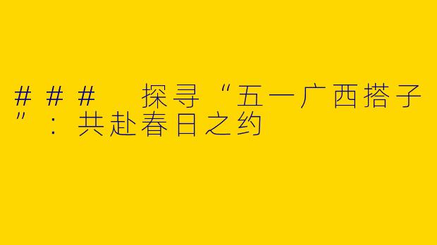 ### 探寻“五一广西搭子”：共赴春日之约