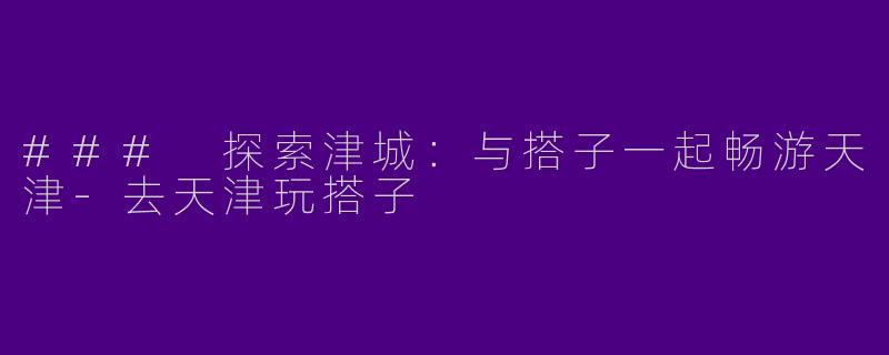 ### 探索津城：与搭子一起畅游天津-去天津玩搭子