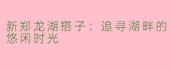 新郑龙湖搭子：追寻湖畔的悠闲时光