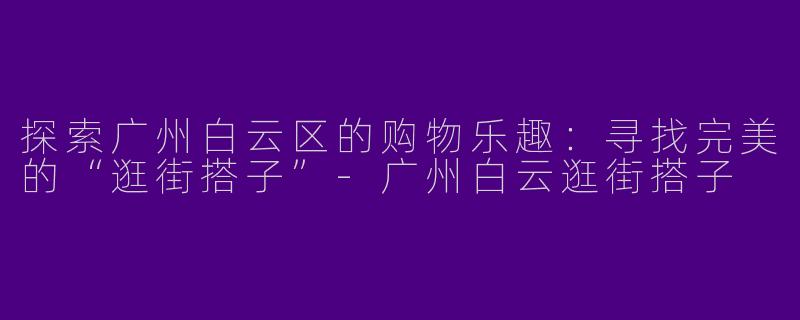 探索广州白云区的购物乐趣：寻找完美的“逛街搭子”-广州白云逛街搭子