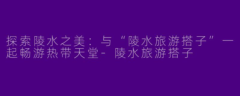探索陵水之美：与“陵水旅游搭子”一起畅游热带天堂-陵水旅游搭子