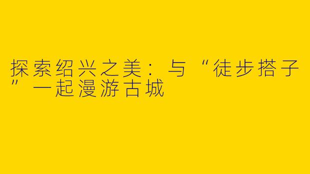 探索绍兴之美：与“徒步搭子”一起漫游古城