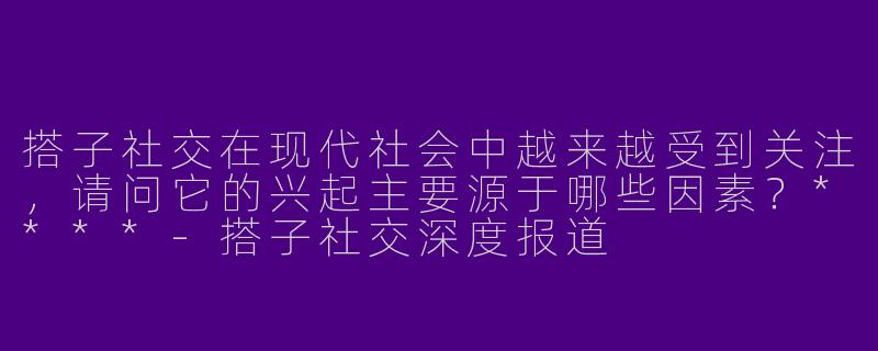 搭子社交在现代社会中越来越受到关注,请问它的兴起主要源于哪些因素?****