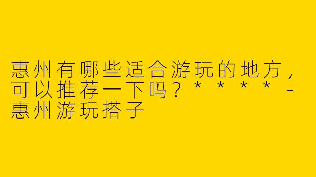 惠州有哪些适合游玩的地方，可以推荐一下吗？****