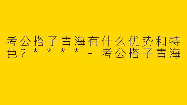 考公搭子青海有什么优势和特色?****