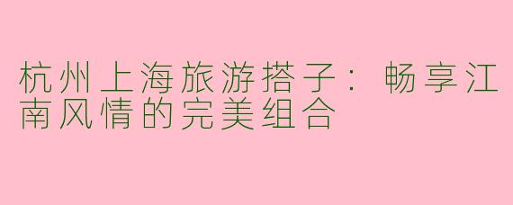 杭州上海旅游搭子:畅享江南风情的完美组合