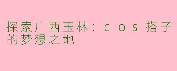 探索广西玉林：cos搭子的梦想之地