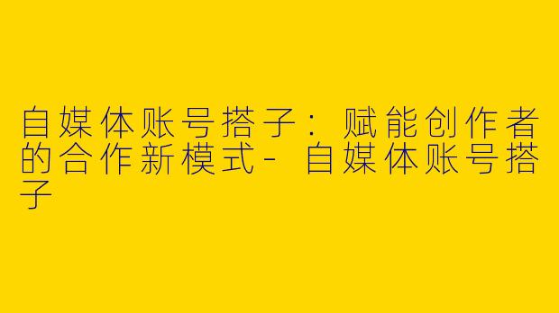 自媒体账号搭子：赋能创作者的合作新模式