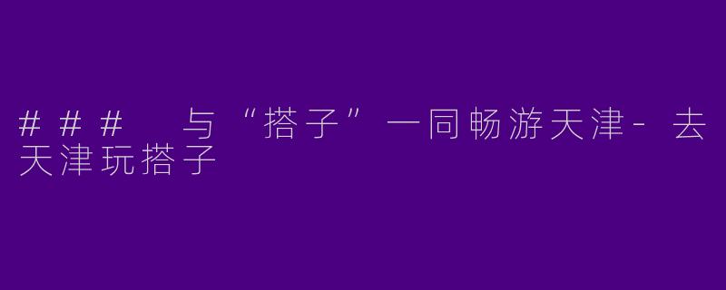 ### 与“搭子”一同畅游天津-去天津玩搭子