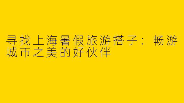 寻找上海暑假旅游搭子：畅游城市之美的好伙伴