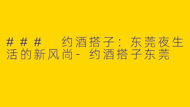 ### 约酒搭子：东莞夜生活的新风尚-约酒搭子东莞
