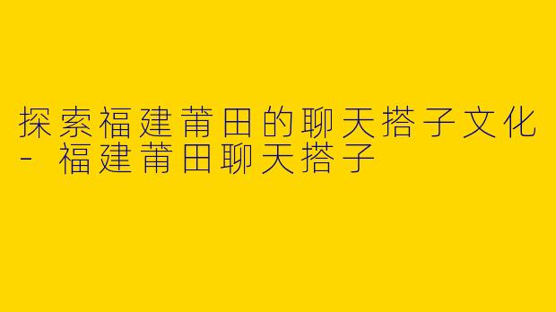 探索福建莆田的聊天搭子文化-福建莆田聊天搭子