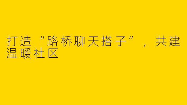 打造“路桥聊天搭子”，共建温暖社区