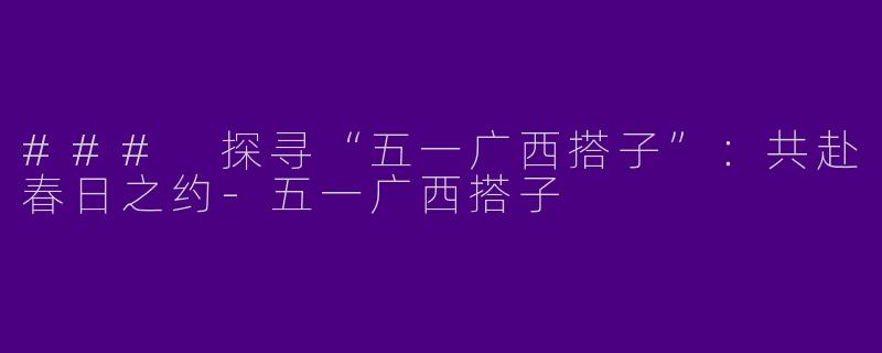 ### 探寻“五一广西搭子”：共赴春日之约-五一广西搭子