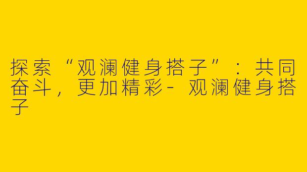 探索“观澜健身搭子”：共同奋斗，更加精彩-观澜健身搭子