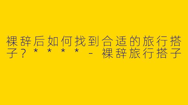裸辞后如何找到合适的旅行搭子？****
