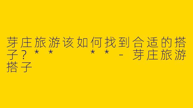 芽庄旅游该如何找到合适的搭子？**  **