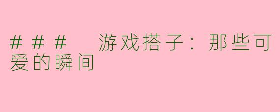 ### 游戏搭子：那些可爱的瞬间